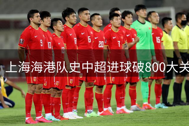 上海海港队史中超进球破800大关 武磊168球领跑射手榜
