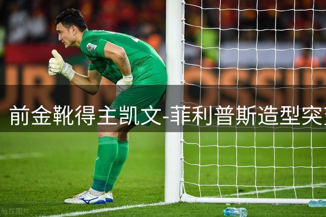 前金靴得主凯文-菲利普斯造型突变引热议 球迷：神似喜剧明星
