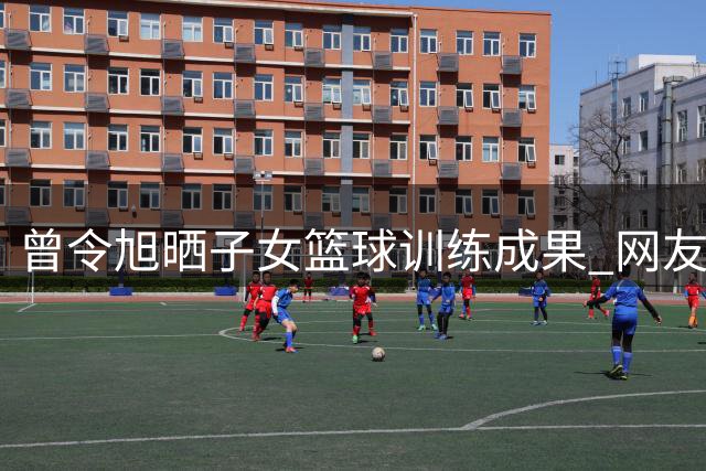 曾令旭晒子女篮球训练成果 网友热议其"开挂人生