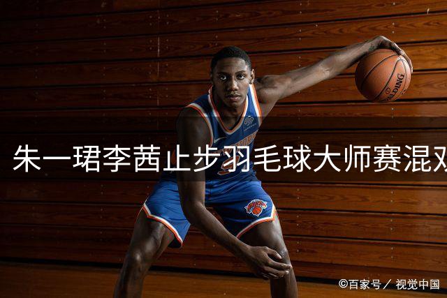 朱一珺/李茜止步羽毛球大师赛混双四强