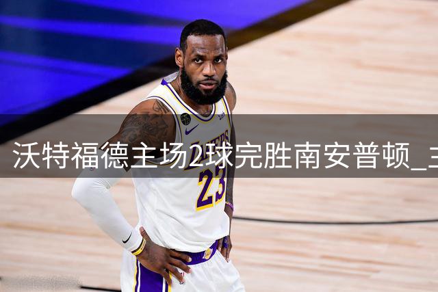 沃特福德主场2球完胜南安普顿 主帅间谍风波引爆球场火药味