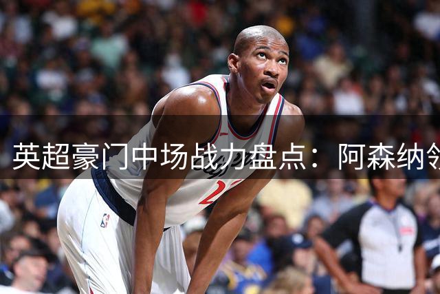英超豪门中场战力盘点：阿森纳领跑六强
